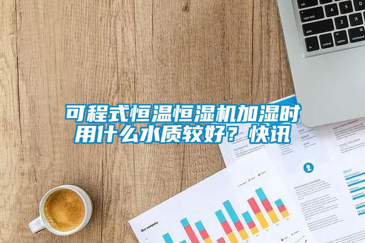 可程式恒溫恒濕機(jī)加濕時用什么水質(zhì)較好？快訊